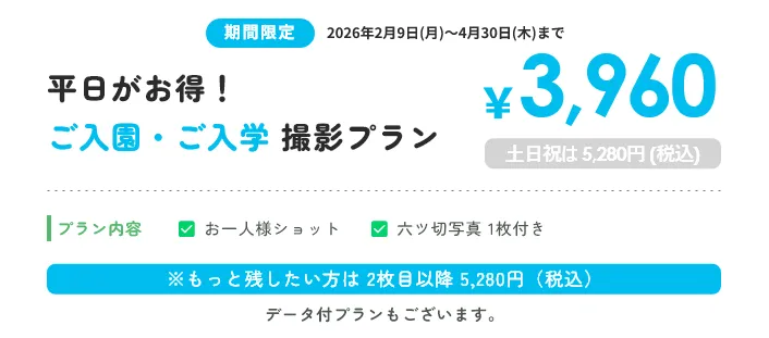 ご入園・ご入学 撮影プラン ￥3,960 土日祝は 4,600円 (税込) プラン内容 お一人様ショット 六ツ切写真 1枚付き ※もっと残したい方は 2枚目以降 5,280円（税込）