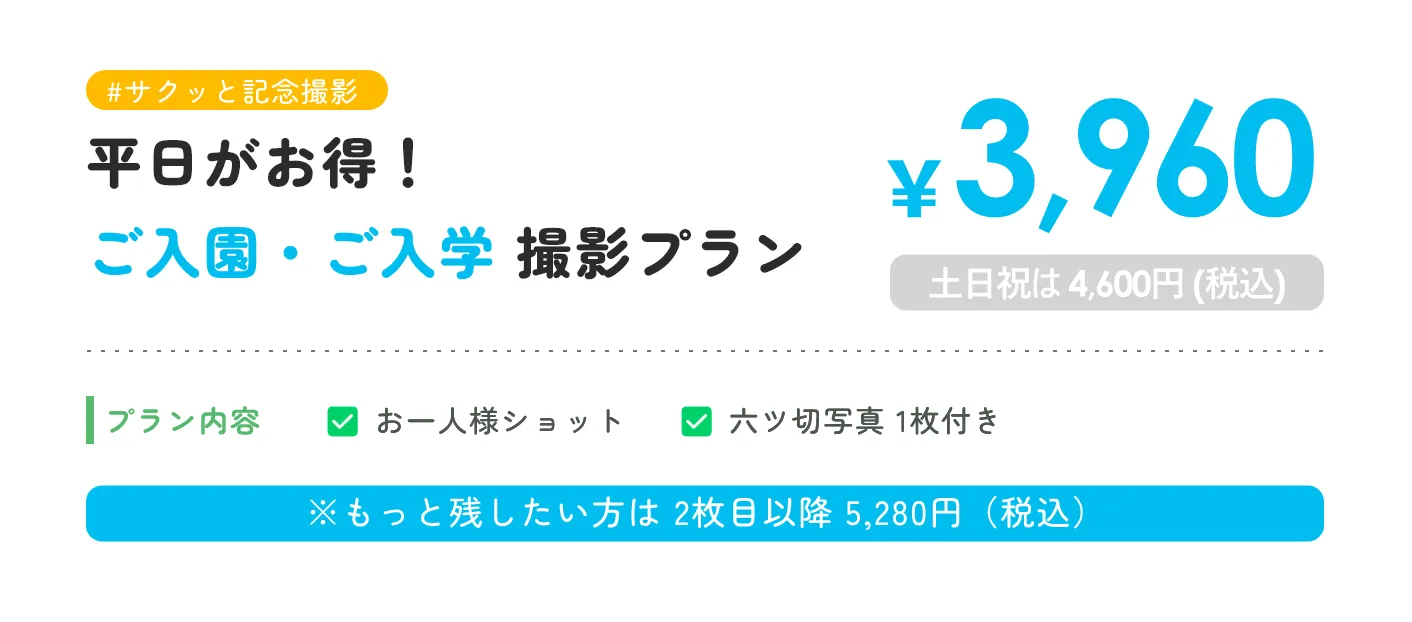 #サクッと記念撮影 平日がお得！ご入園・ご入学 撮影プラン ￥3,960 土日祝は 4,600円 (税込) プラン内容 お一人様ショット 六ツ切写真 1枚付き ※もっと残したい方は 2枚目以降 5,280円（税込）