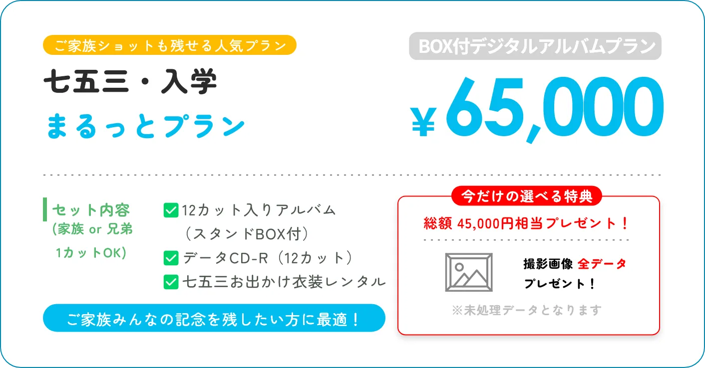 ご家族ショットも残せる人気プラン 七五三・入学 まるっとプラン BOX付デジタルアルバムプラン ￥65,000 セット内容(家族 or 兄弟 1カットOK) 12カット入りアルバム（スタンドBOX付） データCD-R（12カット） 七五三お出かけ衣装レンタル ご家族みんなの記念を残したい方に最適！